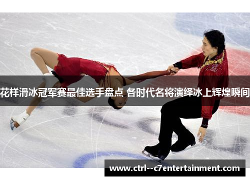 花样滑冰冠军赛最佳选手盘点 各时代名将演绎冰上辉煌瞬间 花样滑冰冠军赛最佳选手盘点 各时代名将演绎冰上辉煌瞬间