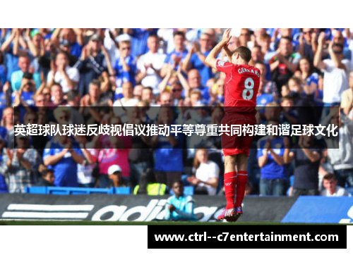 英超球队球迷反歧视倡议推动平等尊重共同构建和谐足球文化 英超球队球迷反歧视倡议推动平等尊重共同构建和谐足球文化