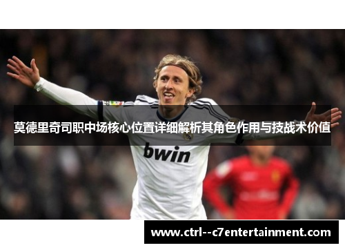 莫德里奇司职中场核心位置详细解析其角色作用与技战术价值