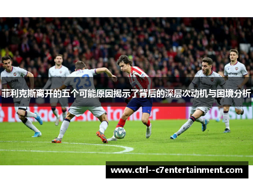 菲利克斯离开的五个可能原因揭示了背后的深层次动机与困境分析 菲利克斯离开的五个可能原因揭示了背后的深层次动机与困境分析