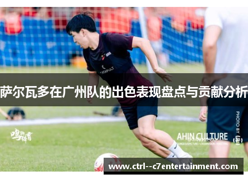 萨尔瓦多在广州队的出色表现盘点与贡献分析 萨尔瓦多在广州队的出色表现盘点与贡献分析