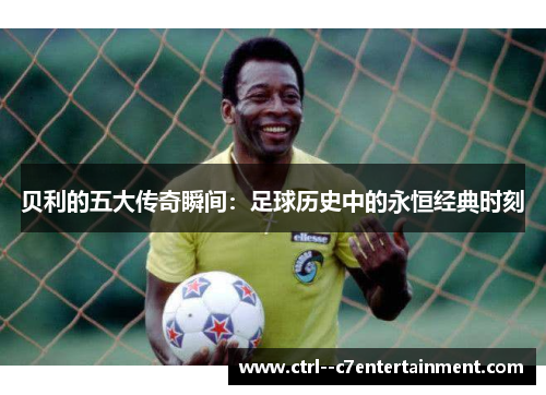 贝利的五大传奇瞬间：足球历史中的永恒经典时刻