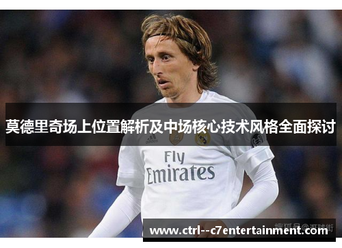 莫德里奇场上位置解析及中场核心技术风格全面探讨