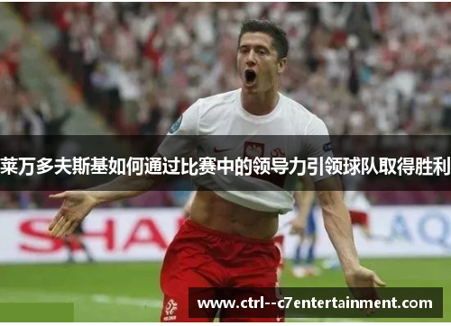 莱万多夫斯基如何通过比赛中的领导力引领球队取得胜利