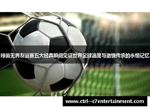 绿茵无界友谊赛五大经典瞬间见证世界足球温度与激情传承的永恒记忆