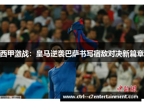 西甲激战：皇马逆袭巴萨书写宿敌对决新篇章