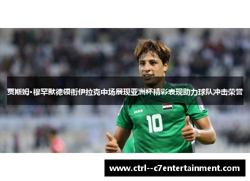 贾斯姆·穆罕默德领衔伊拉克中场展现亚洲杯精彩表现助力球队冲击荣誉