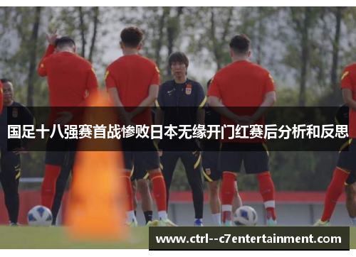 国足十八强赛首战惨败日本无缘开门红赛后分析和反思