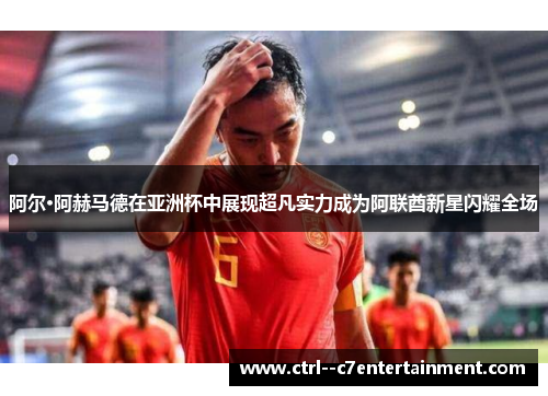 阿尔·阿赫马德在亚洲杯中展现超凡实力成为阿联酋新星闪耀全场