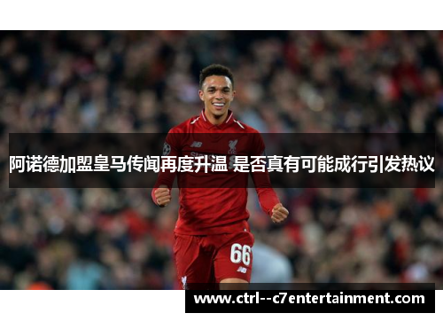 阿诺德加盟皇马传闻再度升温 是否真有可能成行引发热议