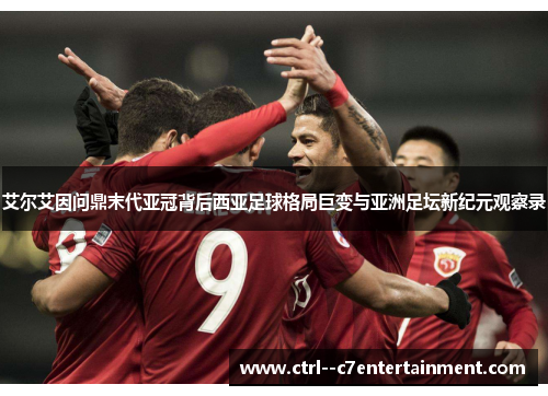艾尔艾因问鼎末代亚冠背后西亚足球格局巨变与亚洲足坛新纪元观察录