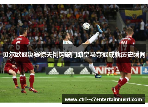 贝尔欧冠决赛惊天倒钩破门助皇马夺冠成就历史瞬间 贝尔欧冠决赛惊天倒钩破门助皇马夺冠成就历史瞬间